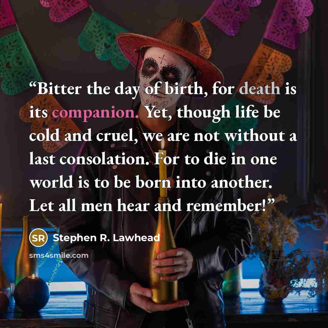 “Bitter the day of birth, for death is its companion. Yet, though life be cold and cruel, we are not without a last consolation. For to die in one world is to be born into another. Let all men hear and remember!” quote by Stephen R. Lawhead