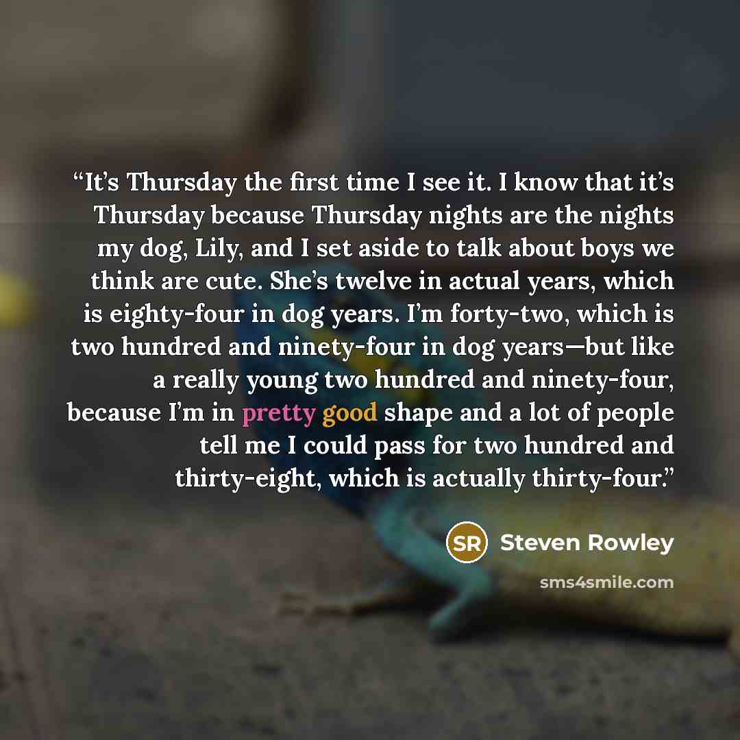 “It’s Thursday the first time I see it. I know that it’s Thursday because Thursday nights are the nights my dog, Lily, and I set aside to talk about boys we think are cute. She’s twelve in actual years, which is eighty-four in dog years. I’m forty-two, which is two hundred and ninety-four in dog…” quote by Steven Rowley