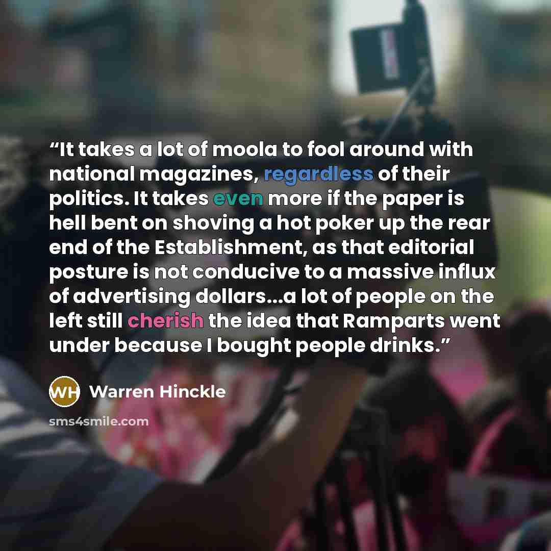 “It takes a lot of moola to fool around with national magazines, regardless of their politics. It takes even more if the paper is hell bent on shoving a hot poker up the rear end of the Establishment, as that editorial posture is not conducive to a massive influx of advertising dollars...a lot of…” quote by Warren Hinckle