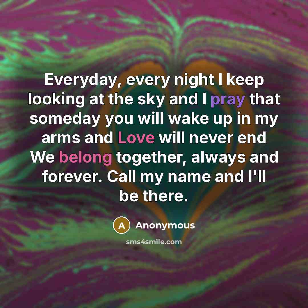 “Everyday, every night I keep looking at the sky and I pray that someday you will wake up in my arms and Love will never end We belong together, always and forever. Call my name and I'll be there.” quote by Anonymous