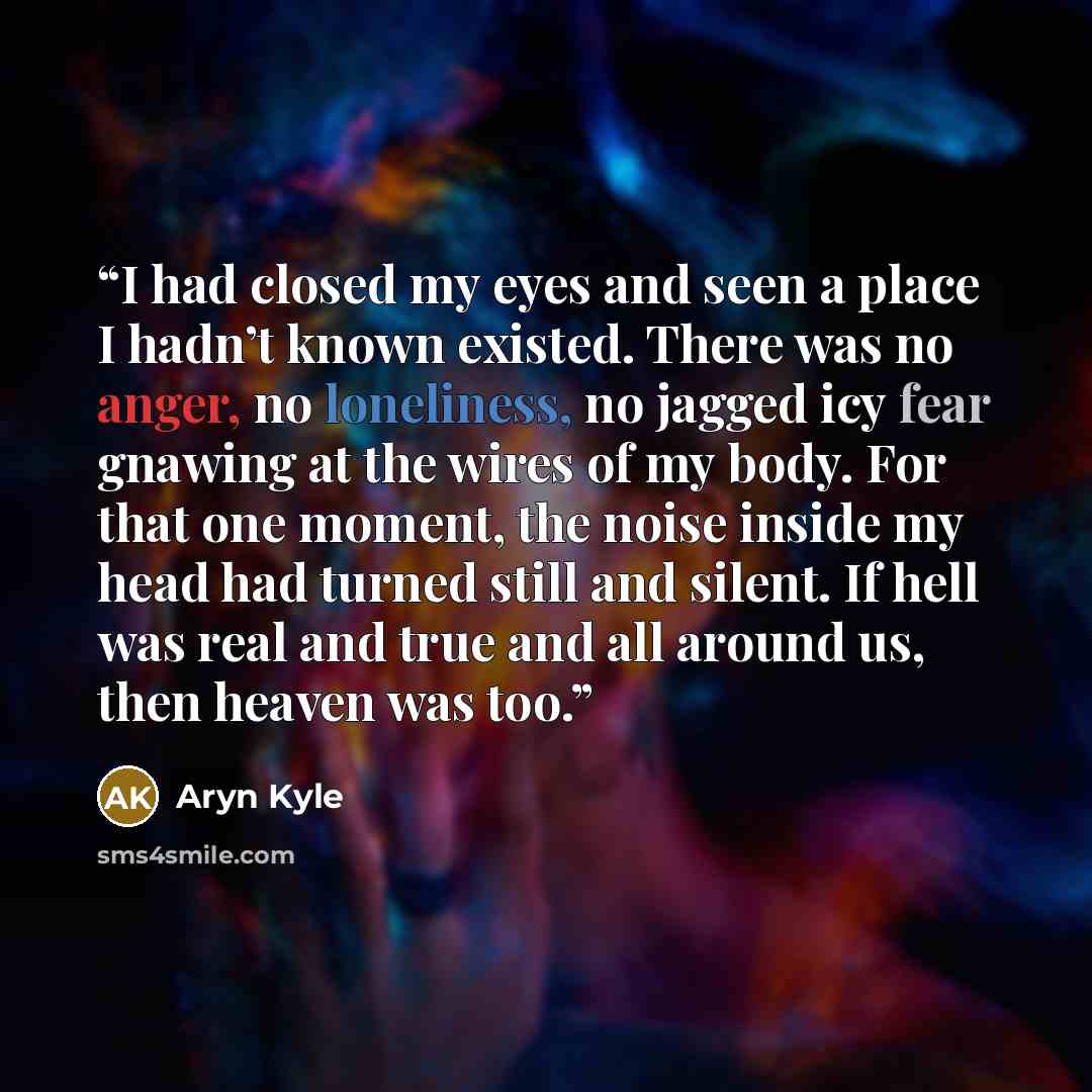 “I had closed my eyes and seen a place I hadn’t known existed. There was no anger, no loneliness, no jagged icy fear gnawing at the wires of my body. For that one moment, the noise inside my head had turned still and silent. If hell was real and true and all around us, then heaven was too.” quote by Aryn Kyle