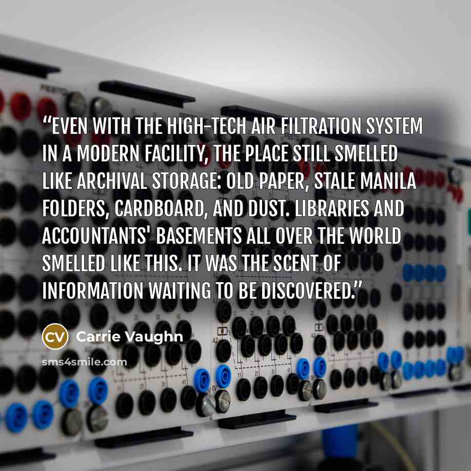“Even with the high-tech air filtration system in a modern facility, the place still smelled like archival storage: old paper, stale manila folders, cardboard, and dust. Libraries and accountants' basements all over the world smelled like this. It was the scent of information waiting to be…” quote by Carrie Vaughn