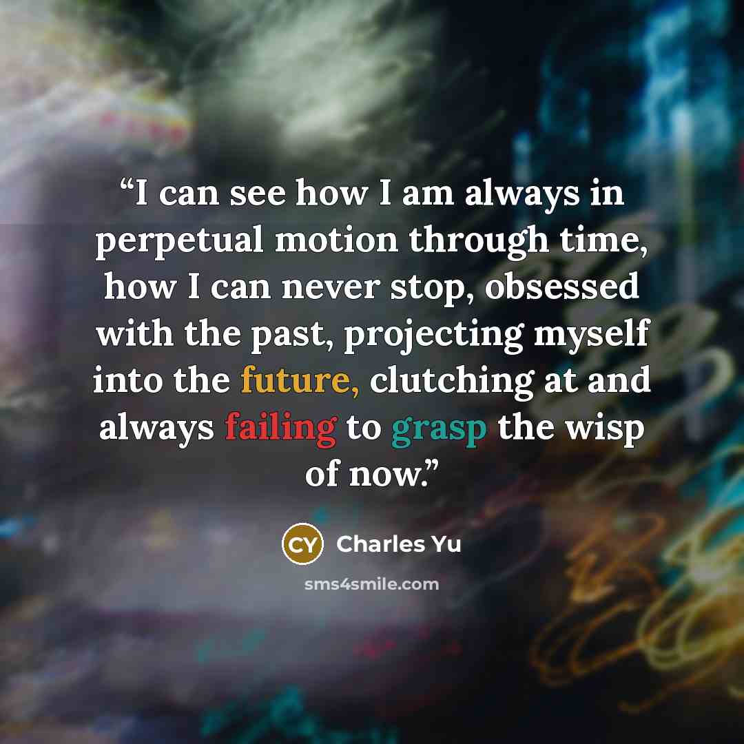 “I can see how I am always in perpetual motion through time, how I can never stop, obsessed with the past, projecting myself into the future, clutching at and always failing to grasp the wisp of now.” quote by Charles Yu