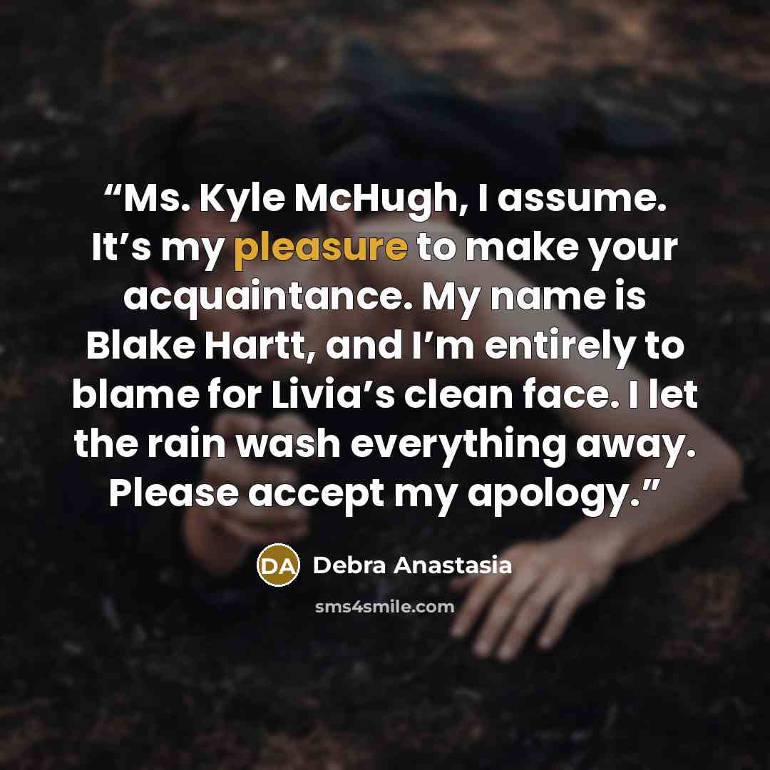 “Ms. Kyle McHugh, I assume. It’s my pleasure to make your acquaintance. My name is Blake Hartt, and I’m entirely to blame for Livia’s clean face. I let the rain wash everything away. Please accept my apology.” quote by Debra Anastasia