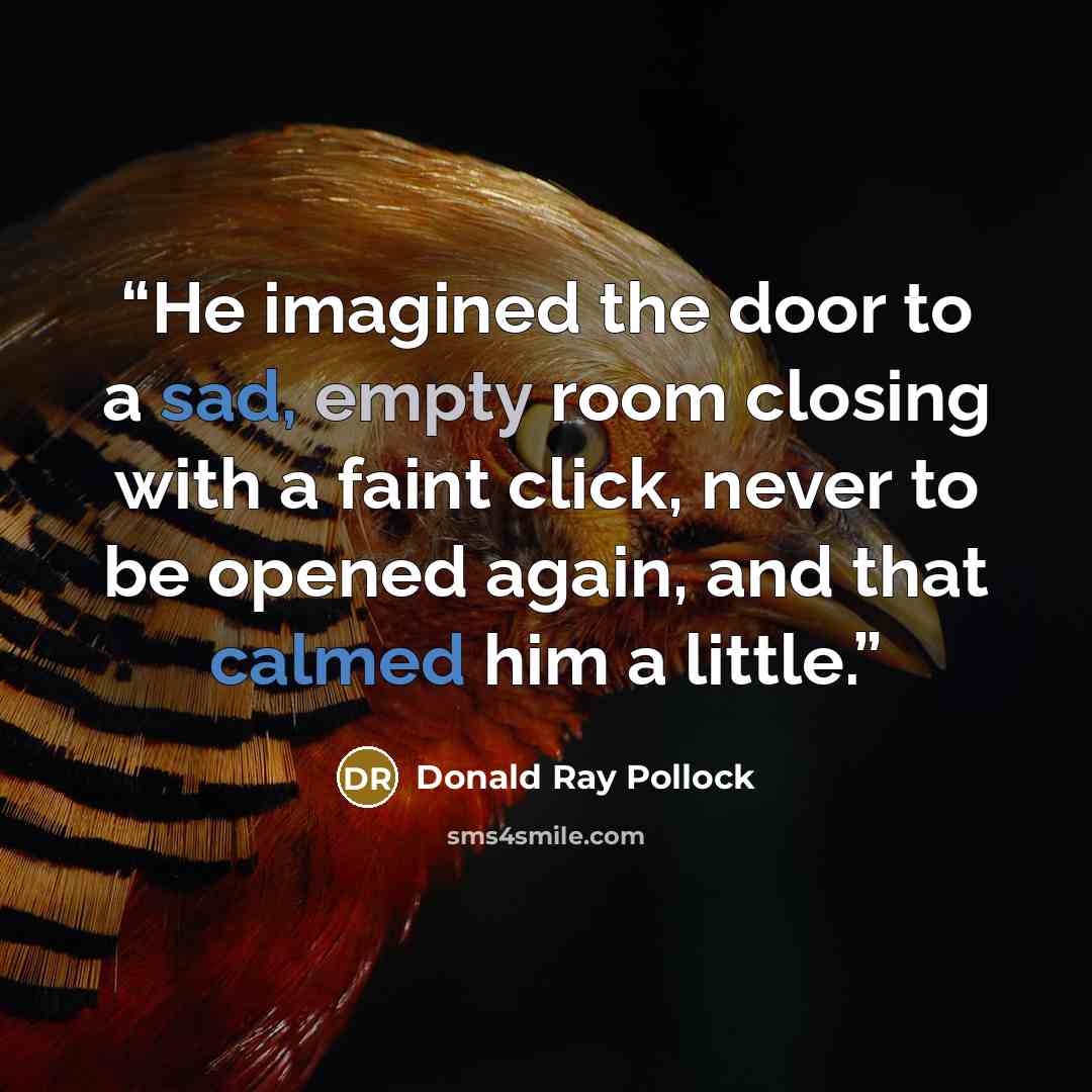 “He imagined the door to a sad, empty room closing with a faint click, never to be opened again, and that calmed him a little.” quote by Donald Ray Pollock