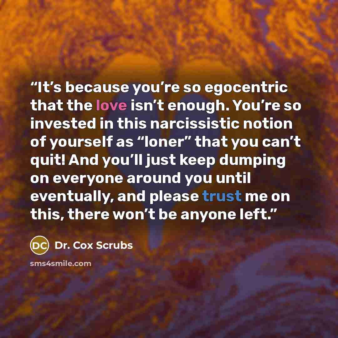 “It’s because you’re so egocentric that the love isn’t enough. You’re so invested in this narcissistic notion of yourself as “loner” that you can’t quit! And you’ll just keep dumping on everyone around you until eventually, and please trust me on this, there won’t be anyone left.” quote by Dr. Cox Scrubs