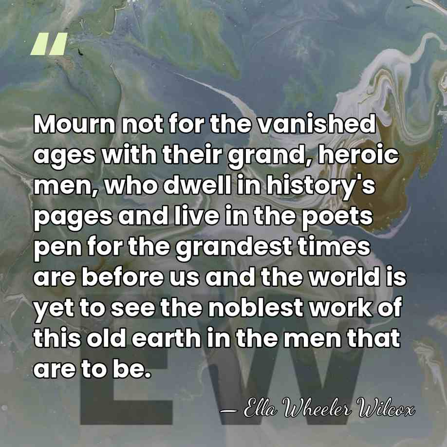 Mourn not for the vanished ages with their grand, heroic men, who&hellip; - Ella Wheeler Wilcox