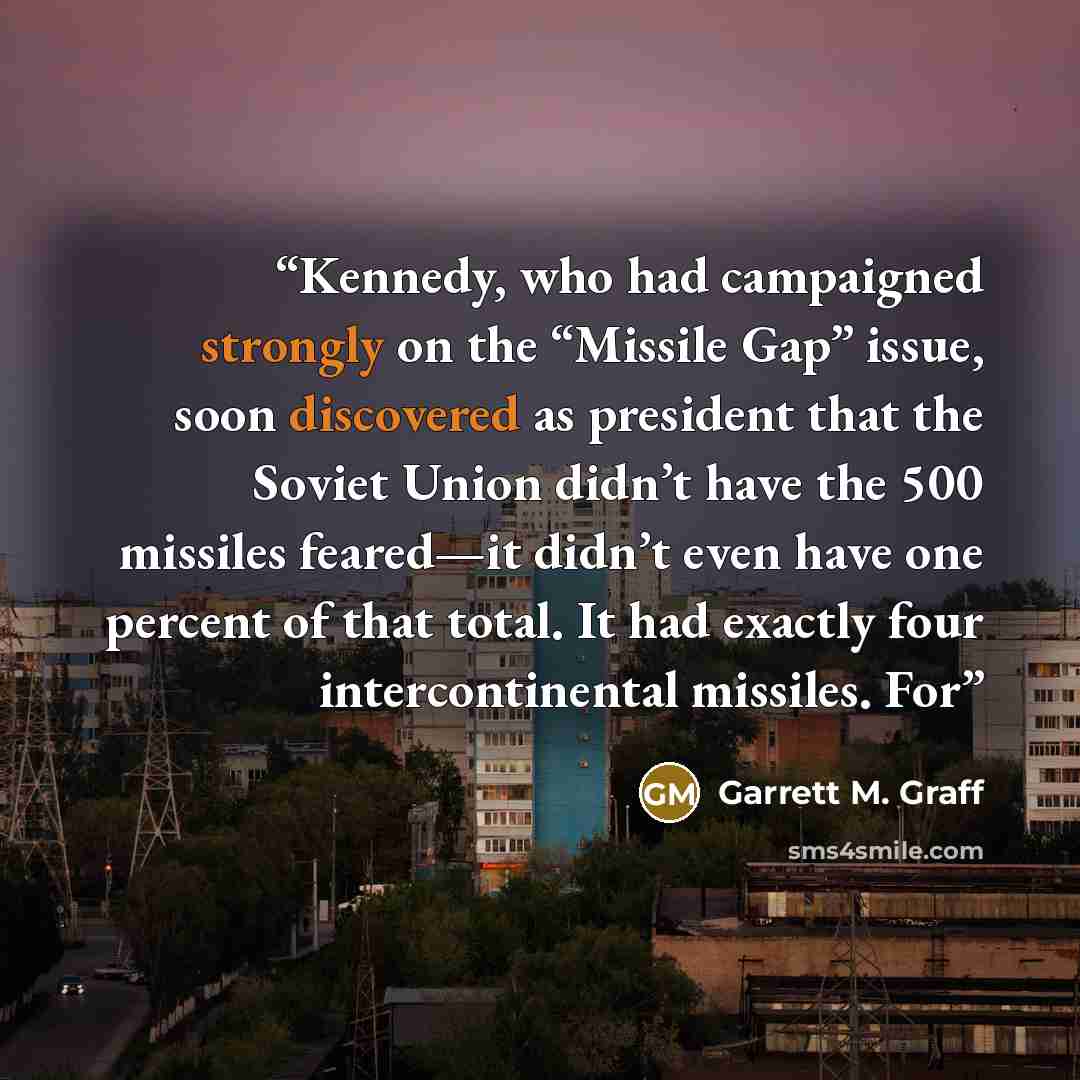 “Kennedy, who had campaigned strongly on the “Missile Gap” issue, soon discovered as president that the Soviet Union didn’t have the 500 missiles feared—it didn’t even have one percent of that total. It had exactly four intercontinental missiles. For” quote by Garrett M. Graff