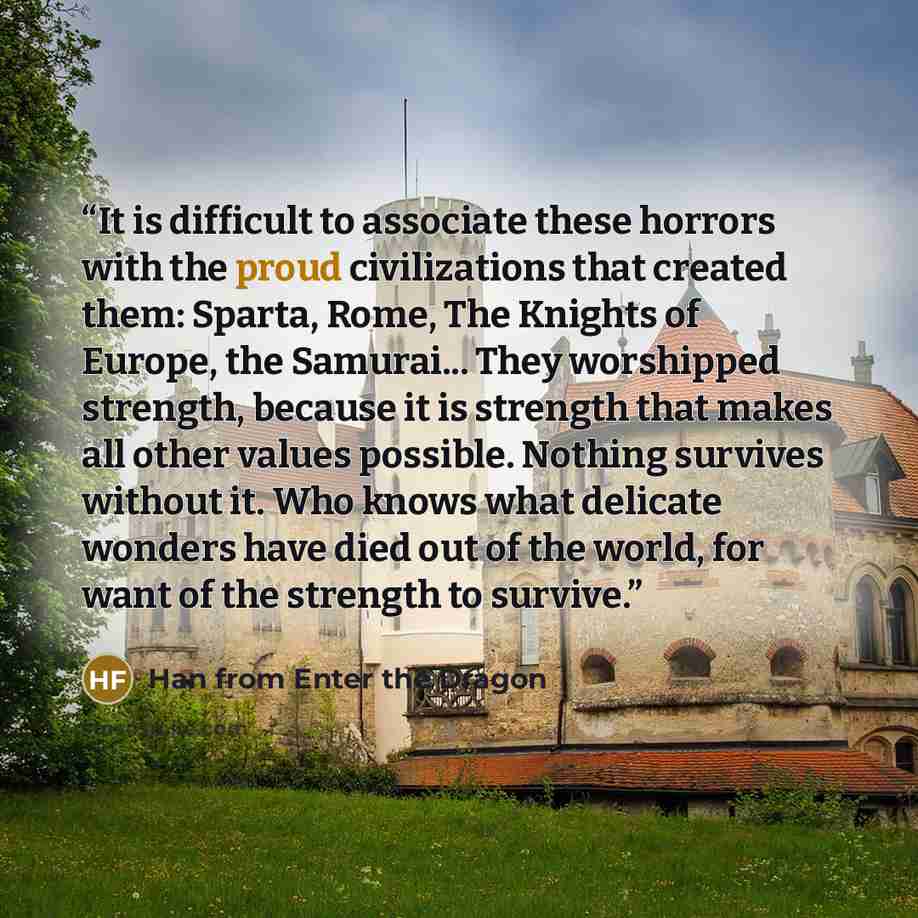 “It is difficult to associate these horrors with the proud civilizations that created them: Sparta, Rome, The Knights of Europe, the Samurai... They worshipped strength, because it is strength that makes all other values possible. Nothing survives without it. Who knows what delicate wonders have…” quote by Han from Enter the Dragon
