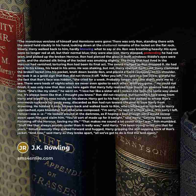 “The monstrous versions of himself and Hermione were gone: There was only Ron, standing there with the sword held slackly in his hand, looking down at the shattered remains of the locket on the flat rock. Slowly, Harry walked back to him, hardly knowing what to say or do. Ron was breathing heavily…” quote by J.K. Rowling