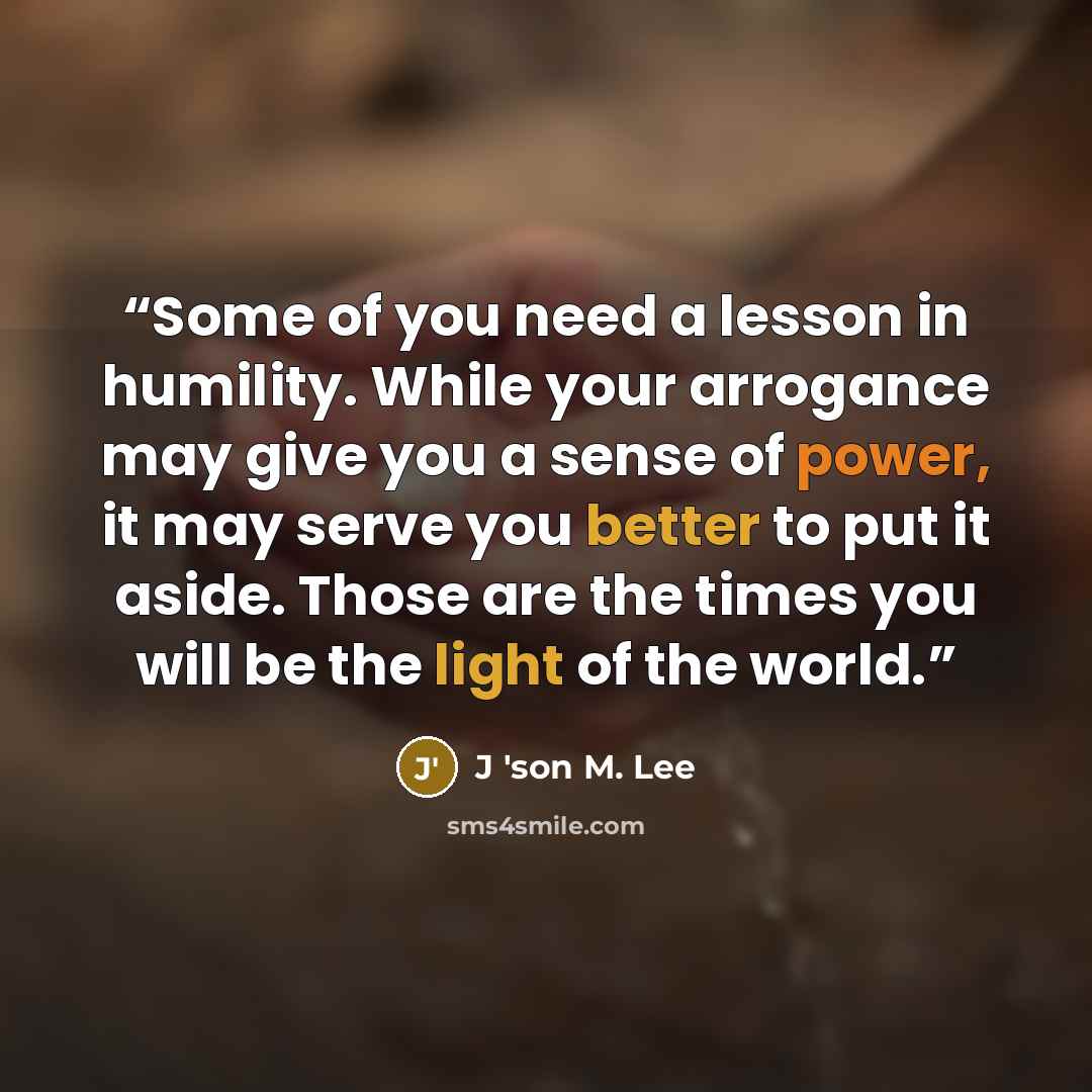 “Some of you need a lesson in humility. While your arrogance may give you a sense of power, it may serve you better to put it aside. Those are the times you will be the light of the world.” quote by J 'son M. Lee