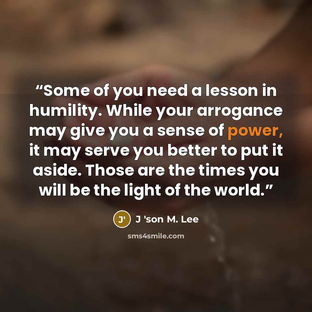 “Some of you need a lesson in humility. While your arrogance may give you a sense of power, it may serve you better to put it aside. Those are the times you will be the light of the world.” quote by J 'son M. Lee