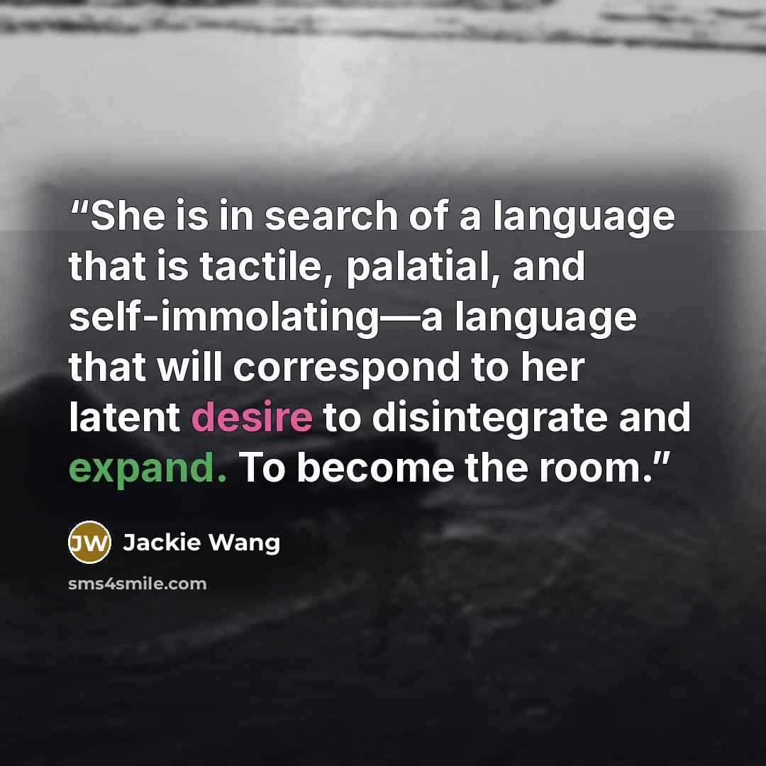 “She is in search of a language that is tactile, palatial, and self-immolating—a language that will correspond to her latent desire to disintegrate and expand. To become the room.” quote by Jackie Wang