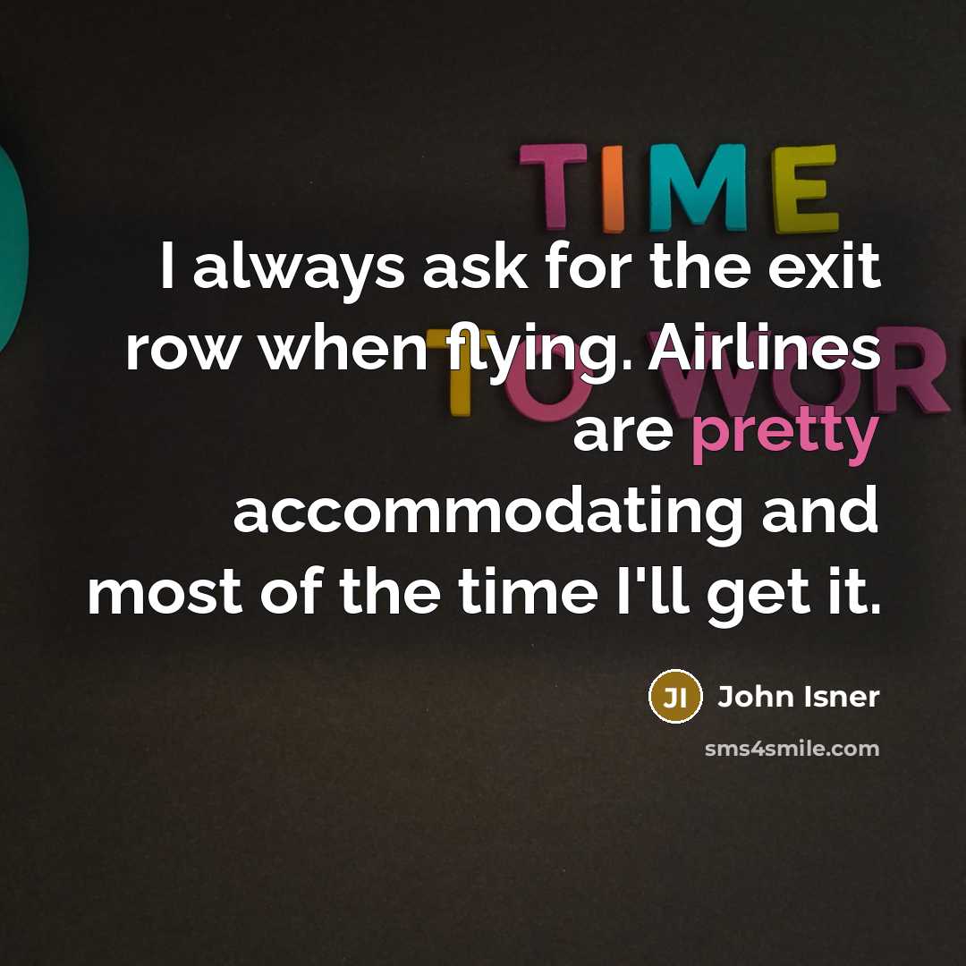“I always ask for the exit row when flying. Airlines are pretty accommodating and most of the time I'll get it.” quote by John Isner
