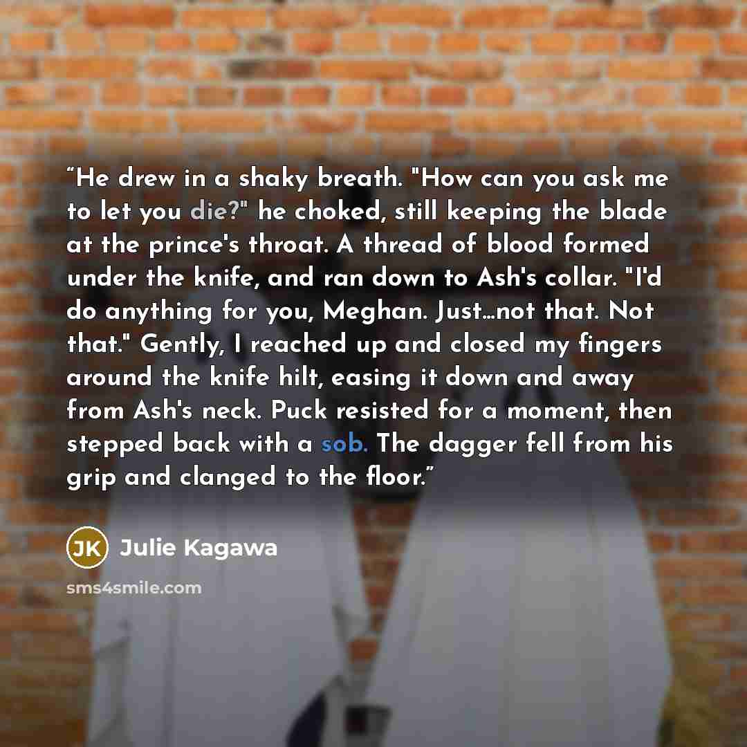 “He drew in a shaky breath. "How can you ask me to let you die?" he choked, still keeping the blade at the prince's throat. A thread of blood formed under the knife, and ran down to Ash's collar. "I'd do anything for you, Meghan. Just...not that. Not that." Gently, I reached up and closed my…” quote by Julie Kagawa