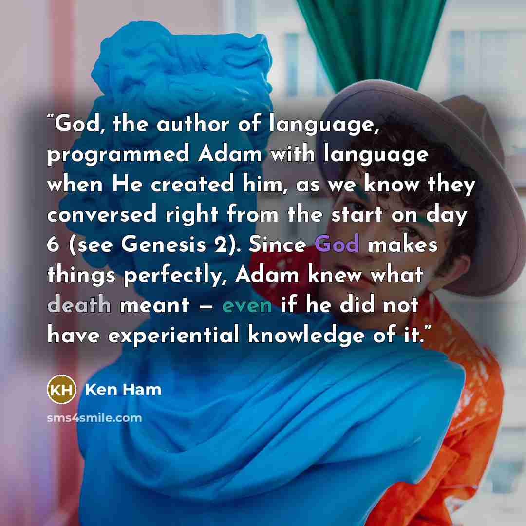 “God, the author of language, programmed Adam with language when He created him, as we know they conversed right from the start on day 6 (see Genesis 2). Since God makes things perfectly, Adam knew what death meant — even if he did not have experiential knowledge of it.” quote by Ken Ham