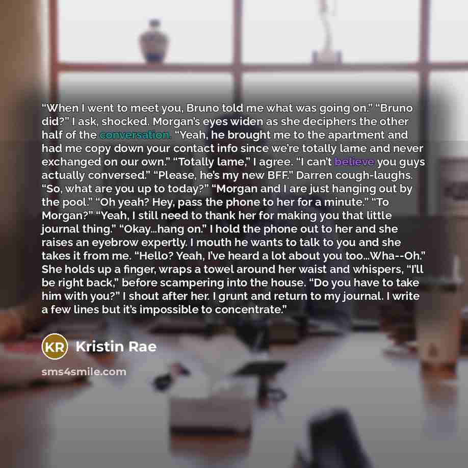 “When I went to meet you, Bruno told me what was going on.” “Bruno did?” I ask, shocked. Morgan’s eyes widen as she deciphers the other half of the conversation. “Yeah, he brought me to the apartment and had me copy down your contact info since we’re totally lame and never exchanged on our own.”…” quote by Kristin Rae