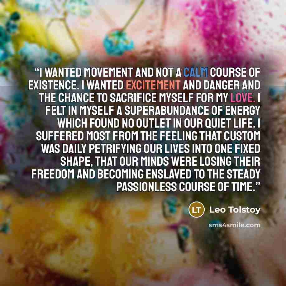“i wanted movement and not a calm course of existence. i wanted excitement and danger and the chance to sacrifice myself for my love. i felt in myself a superabundance of energy which found no outlet in our quiet life. i suffered most from the feeling that custom was daily petrifying our lives into…” quote by Leo Tolstoy
