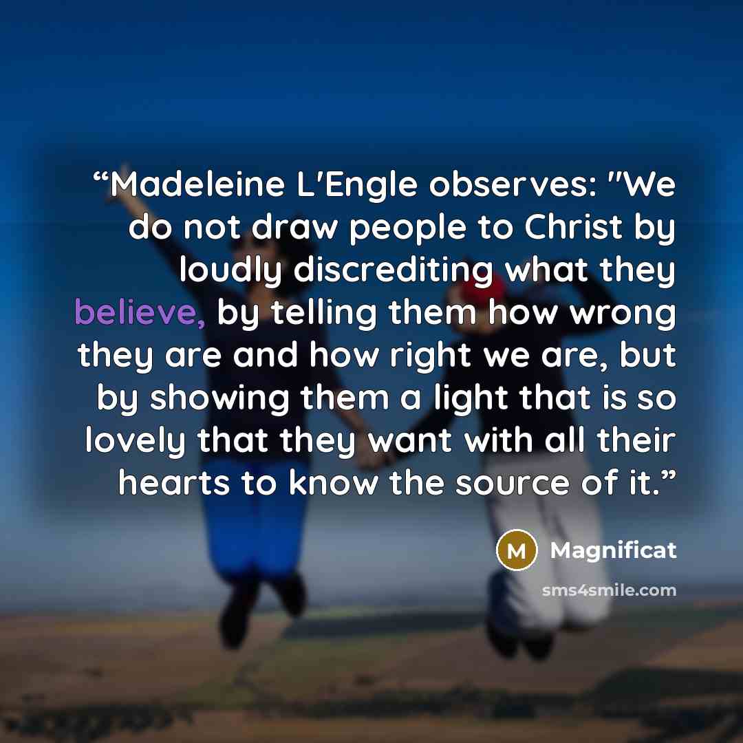 “Madeleine L'Engle observes: "We do not draw people to Christ by loudly discrediting what they believe, by telling them how wrong they are and how right we are, but by showing them a light that is so lovely that they want with all their hearts to know the source of it.” quote by Magnificat