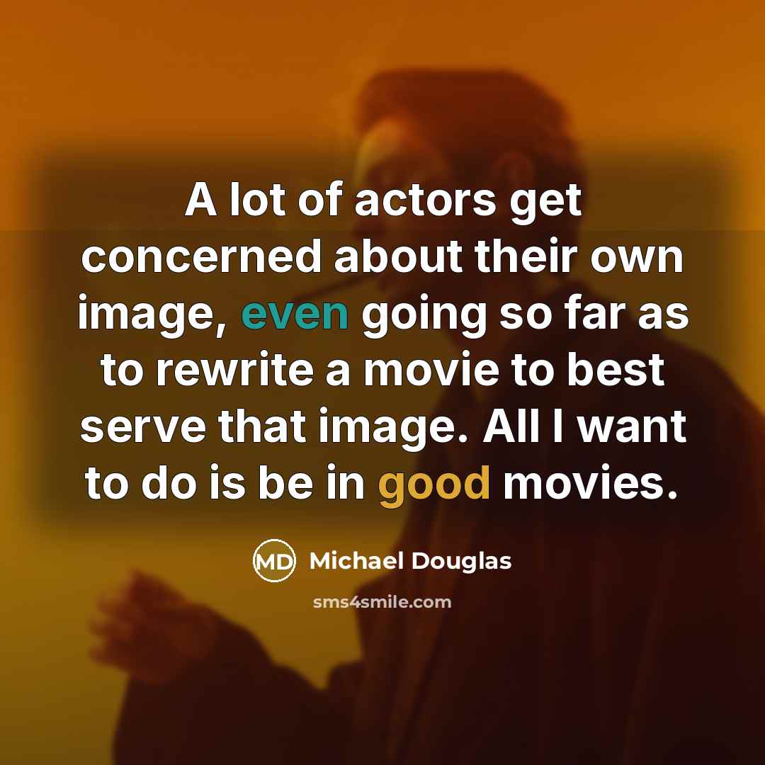 “A lot of actors get concerned about their own image, even going so far as to rewrite a movie to best serve that image. All I want to do is be in good movies.” quote by Michael Douglas