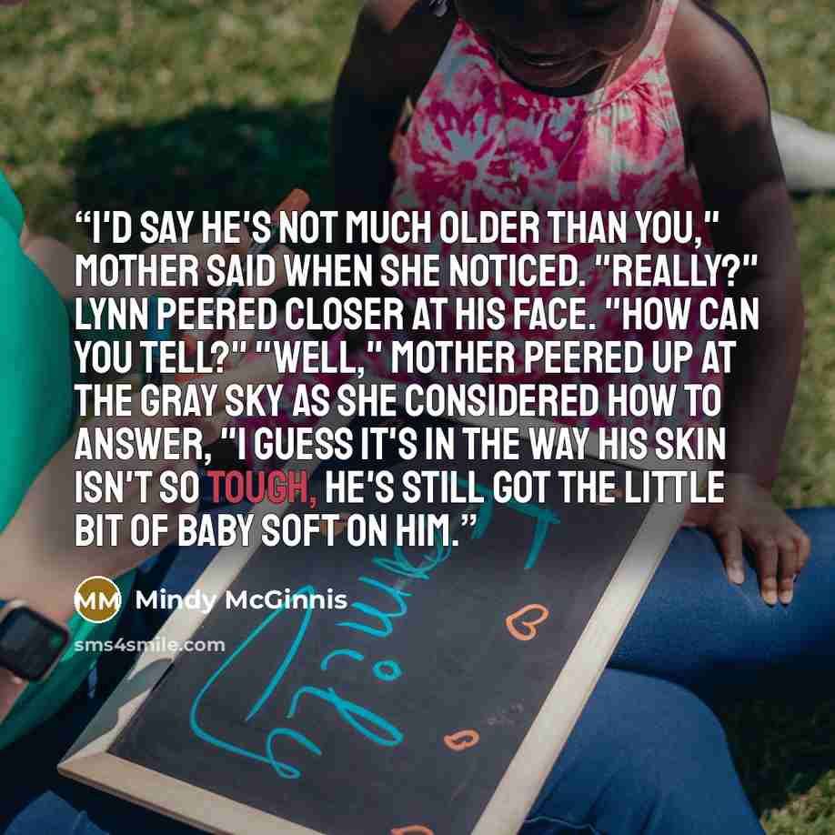 “I'd say he's not much older than you," Mother said when she noticed. "Really?" Lynn peered closer at his face. "How can you tell?" "Well," Mother peered up at the gray sky as she considered how to answer, "I guess it's in the way his skin isn't so tough, he's still got the little bit of baby soft…” quote by Mindy McGinnis