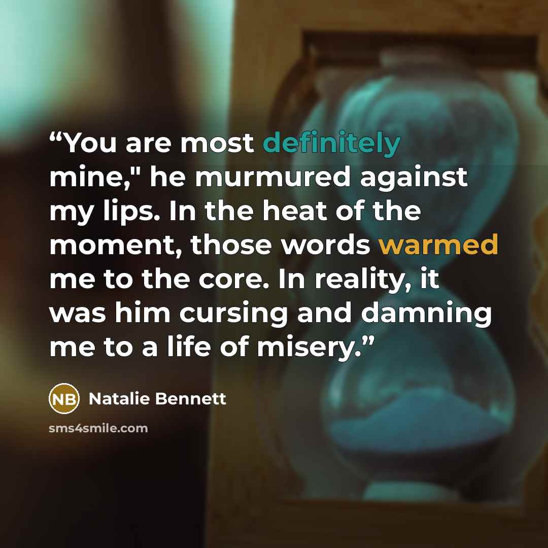 “You are most definitely mine," he murmured against my lips. In the heat of the moment, those words warmed me to the core. In reality, it was him cursing and damning me to a life of misery.” quote by Natalie Bennett