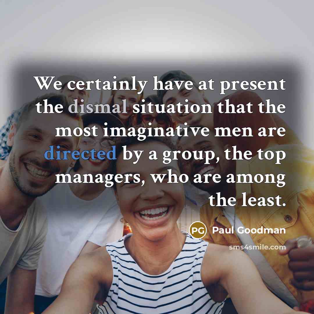“We certainly have at present the dismal situation that the most imaginative men are directed by a group, the top managers, who are among the least.” quote by Paul Goodman