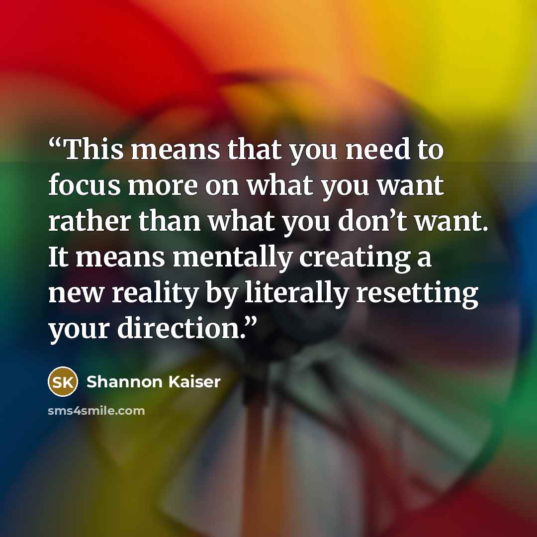 “This means that you need to focus more on what you want rather than what you don’t want. It means mentally creating a new reality by literally resetting your direction.” quote by Shannon Kaiser