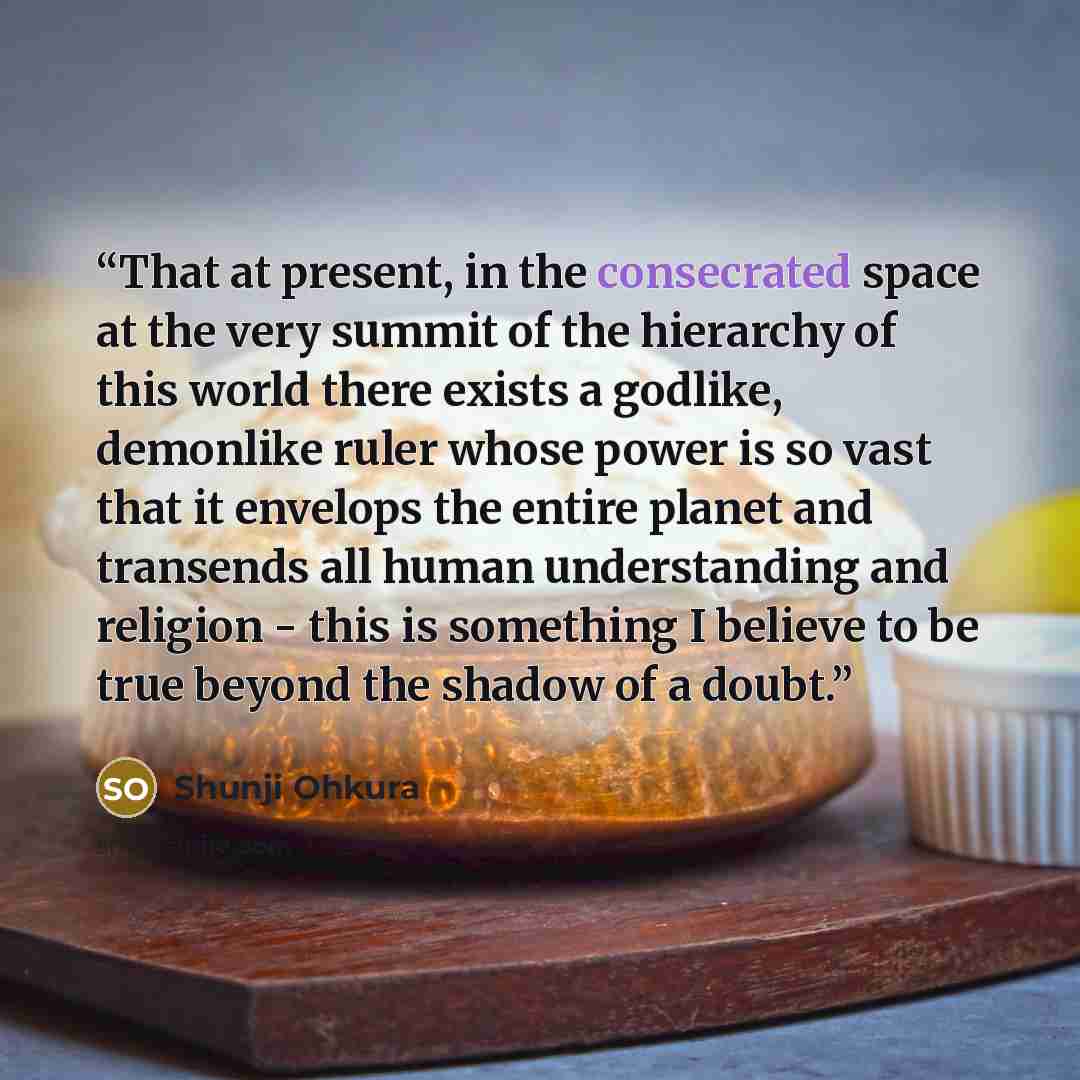 “That at present, in the consecrated space at the very summit of the hierarchy of this world there exists a godlike, demonlike ruler whose power is so vast that it envelops the entire planet and transends all human understanding and religion - this is something I believe to be true beyond the…” quote by Shunji Ohkura