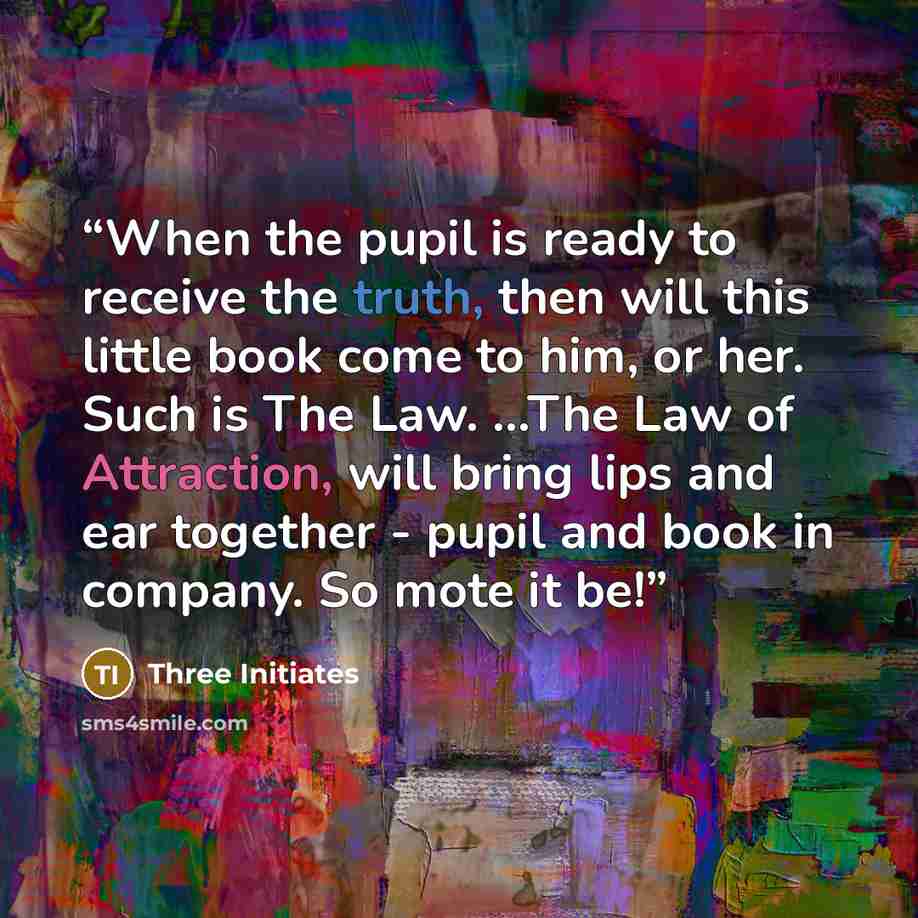 “When the pupil is ready to receive the truth, then will this little book come to him, or her. Such is The Law. ...The Law of Attraction, will bring lips and ear together - pupil and book in company. So mote it be!” quote by Three Initiates