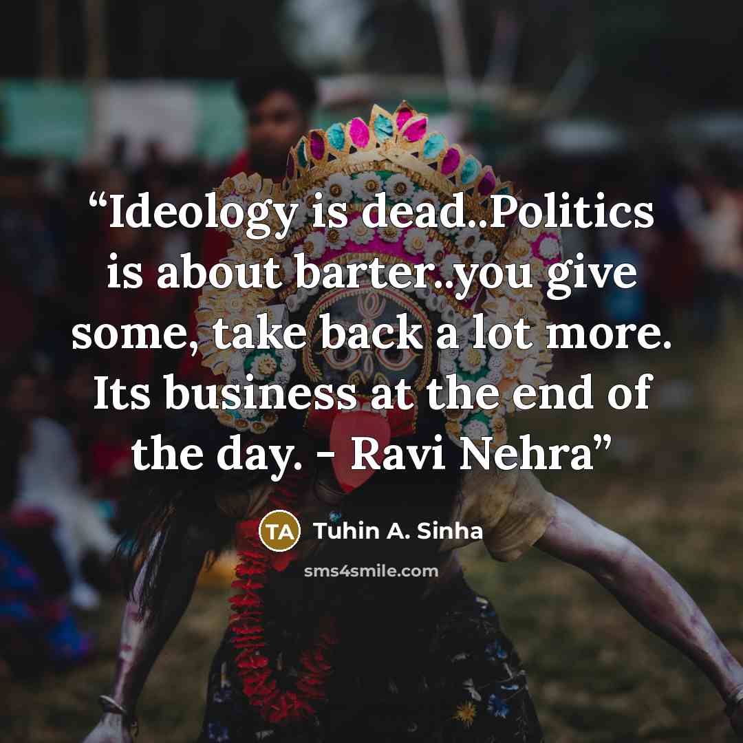 “Ideology is dead..Politics is about barter..you give some, take back a lot more. Its business at the end of the day. - Ravi Nehra” quote by Tuhin A. Sinha