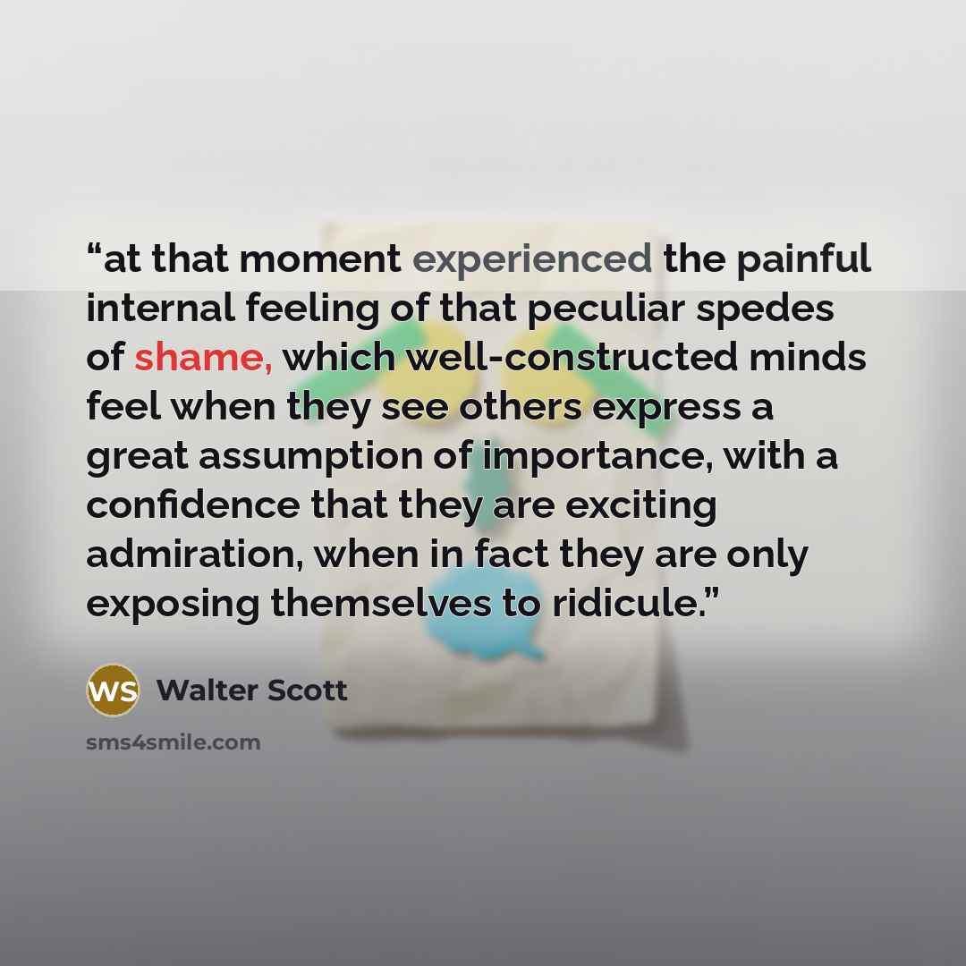 “at that moment experienced the painful internal feeling of that peculiar spedes of shame, which well-constructed minds feel when they see others express a great assumption of importance, with a confidence that they are exciting admiration, when in fact they are only exposing themselves to ridicule.” quote by Walter Scott