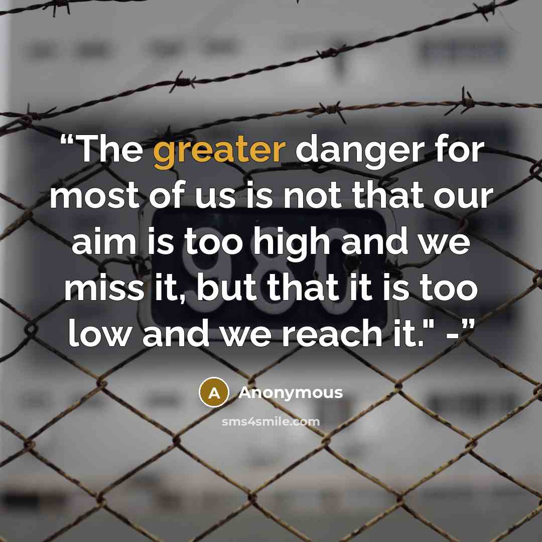 “The greater danger for most of us is not that our aim is too high and we miss it, but that it is too low and we reach it." -” quote by Anonymous