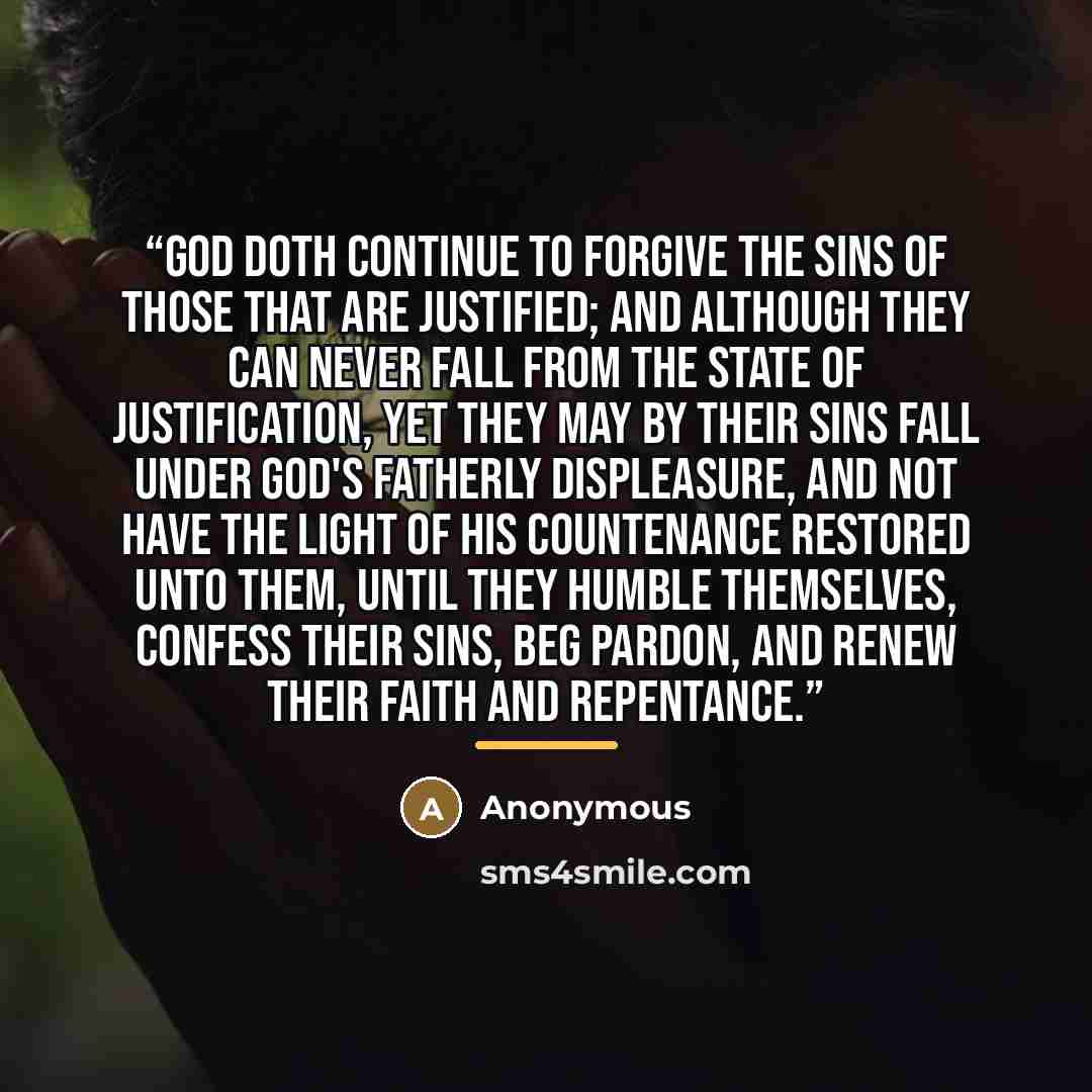 “God doth continue to forgive the sins of those that are justified; and although they can never fall from the state of justification, yet they may by their sins fall under God's Fatherly displeasure, and not have the light of his countenance restored unto them, until they humble themselves, confess…” quote by Anonymous