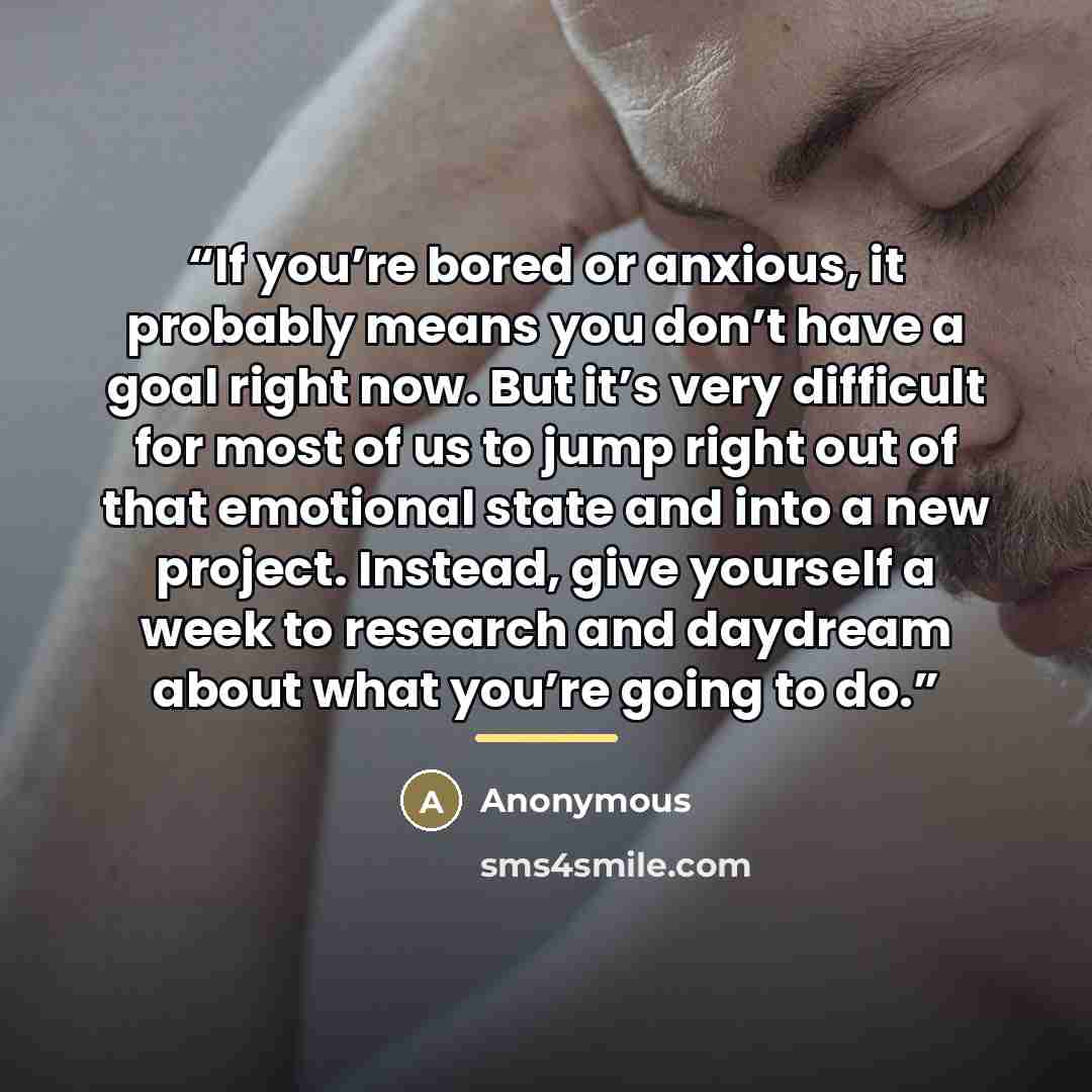“If you’re bored or anxious, it probably means you don’t have a goal right now. But it’s very difficult for most of us to jump right out of that emotional state and into a new project. Instead, give yourself a week to research and daydream about what you’re going to do.” quote by Anonymous