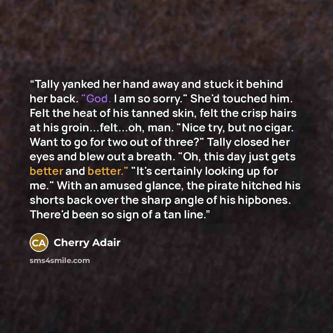 “Tally yanked her hand away and stuck it behind her back. "God. I am so sorry." She'd touched him. Felt the heat of his tanned skin, felt the crisp hairs at his groin...felt...oh, man. "Nice try, but no cigar. Want to go for two out of three?" Tally closed her eyes and blew out a breath. "Oh, this…” quote by Cherry Adair