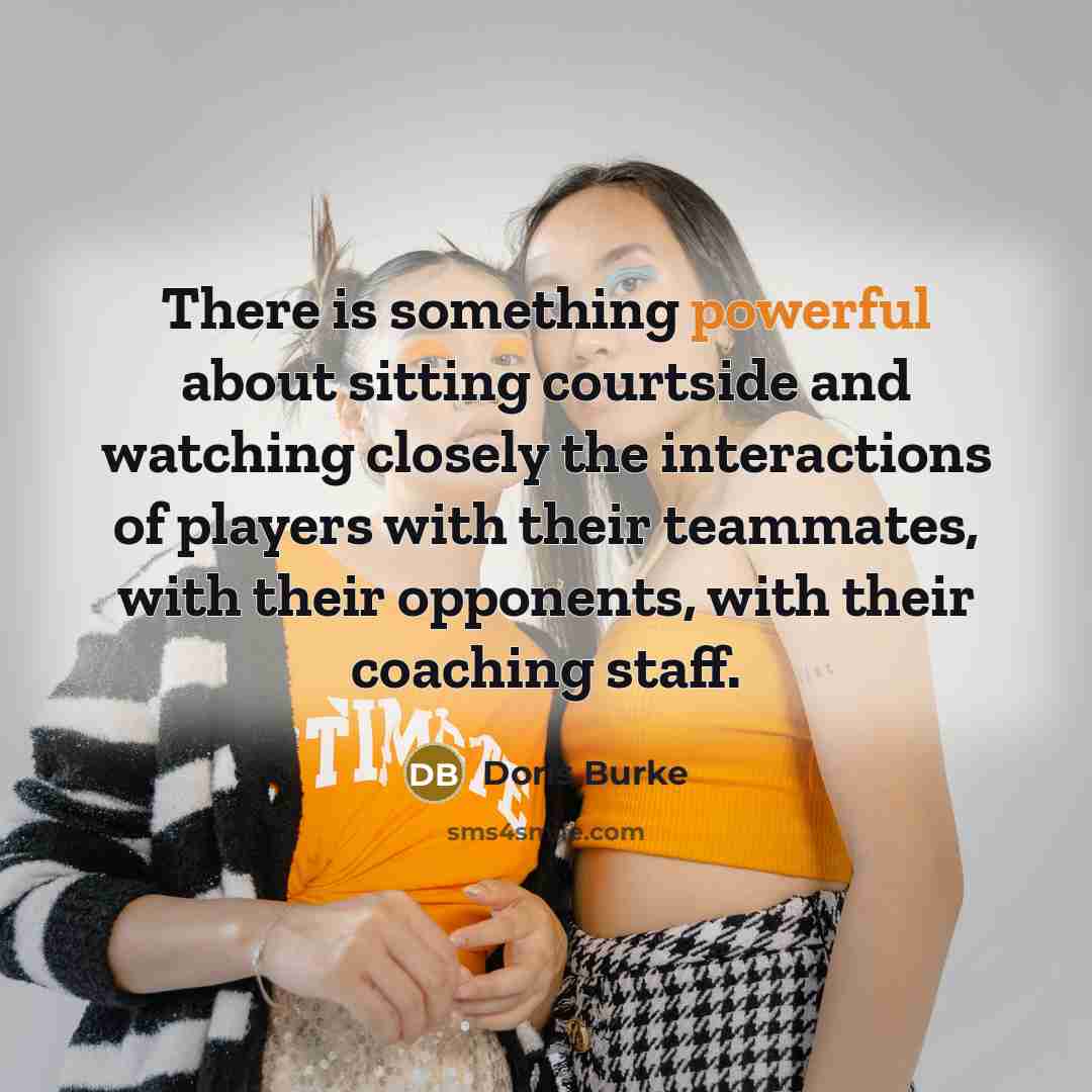 “There is something powerful about sitting courtside and watching closely the interactions of players with their teammates, with their opponents, with their coaching staff.” quote by Doris Burke