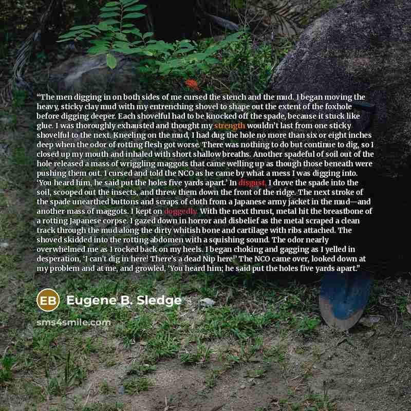“The men digging in on both sides of me cursed the stench and the mud. I began moving the heavy, sticky clay mud with my entrenching shovel to shape out the extent of the foxhole before digging deeper. Each shovelful had to be knocked off the spade, because it stuck like glue. I was thoroughly…” quote by Eugene B. Sledge