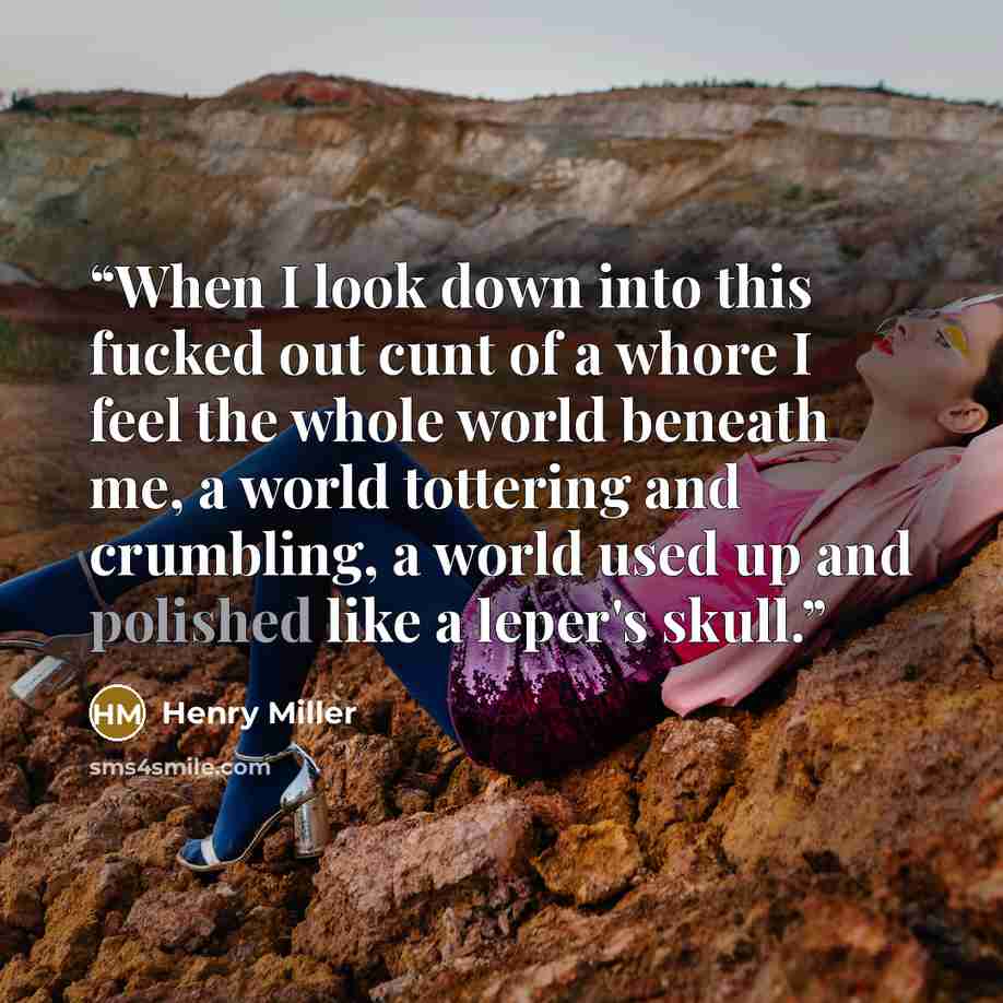 “When I look down into this fucked out cunt of a whore I feel the whole world beneath me, a world tottering and crumbling, a world used up and polished like a leper's skull.” quote by Henry Miller