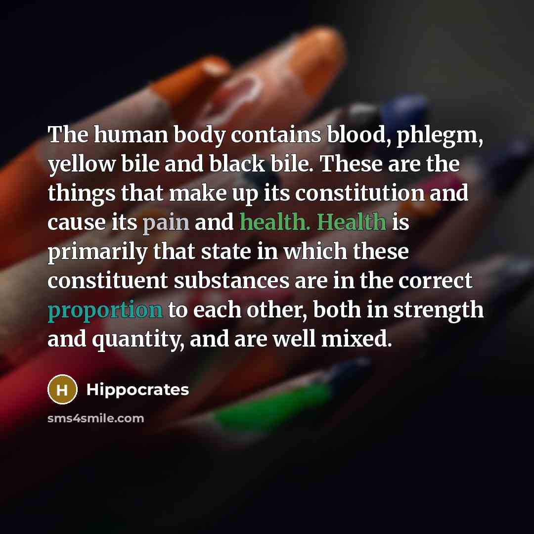 “The human body contains blood, phlegm, yellow bile and black bile. These are the things that make up its constitution and cause its pain and health. Health is primarily that state in which these constituent substances are in the correct proportion to each other, both in strength and quantity, and…” quote by Hippocrates