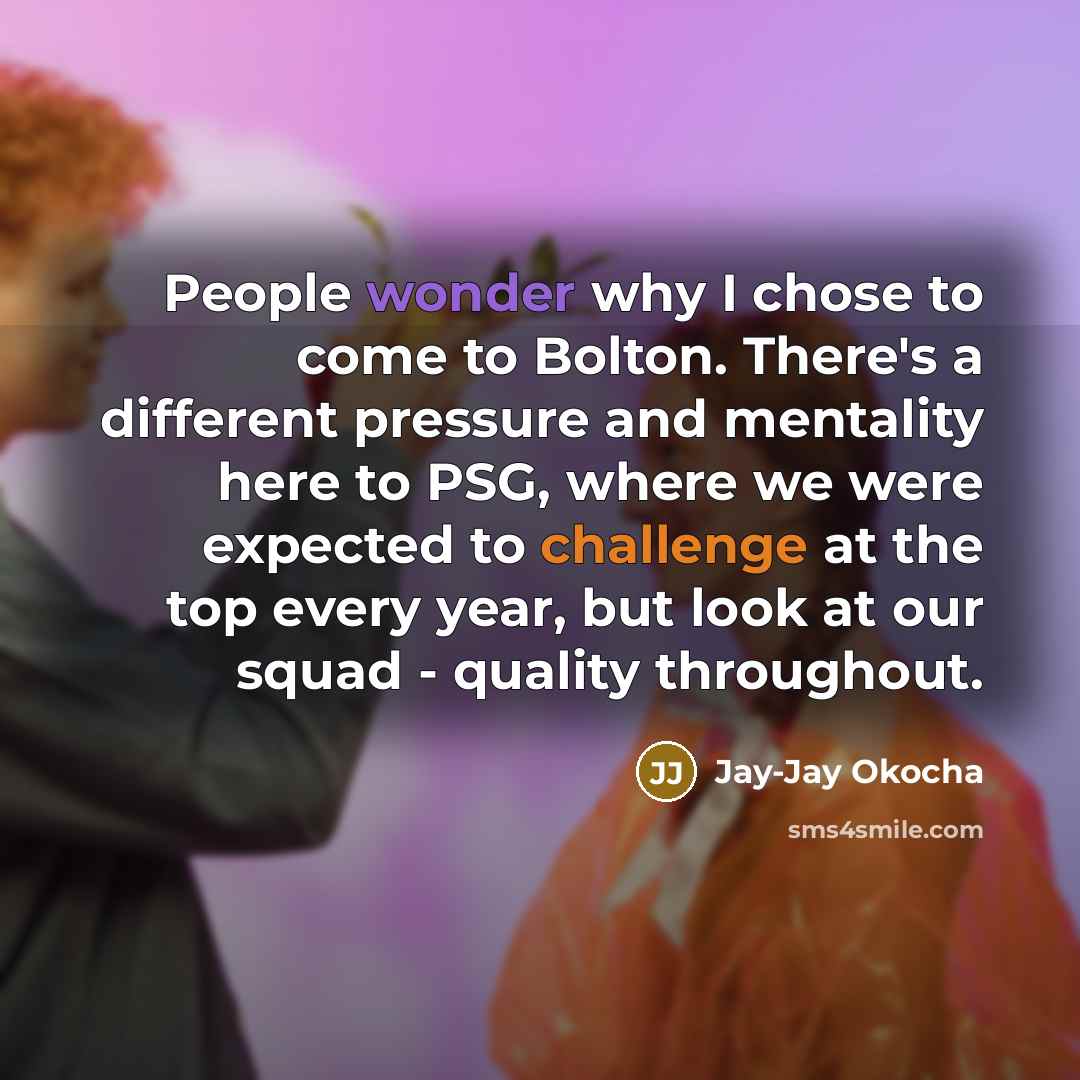 “People wonder why I chose to come to Bolton. There's a different pressure and mentality here to PSG, where we were expected to challenge at the top every year, but look at our squad - quality throughout.” quote by Jay-Jay Okocha