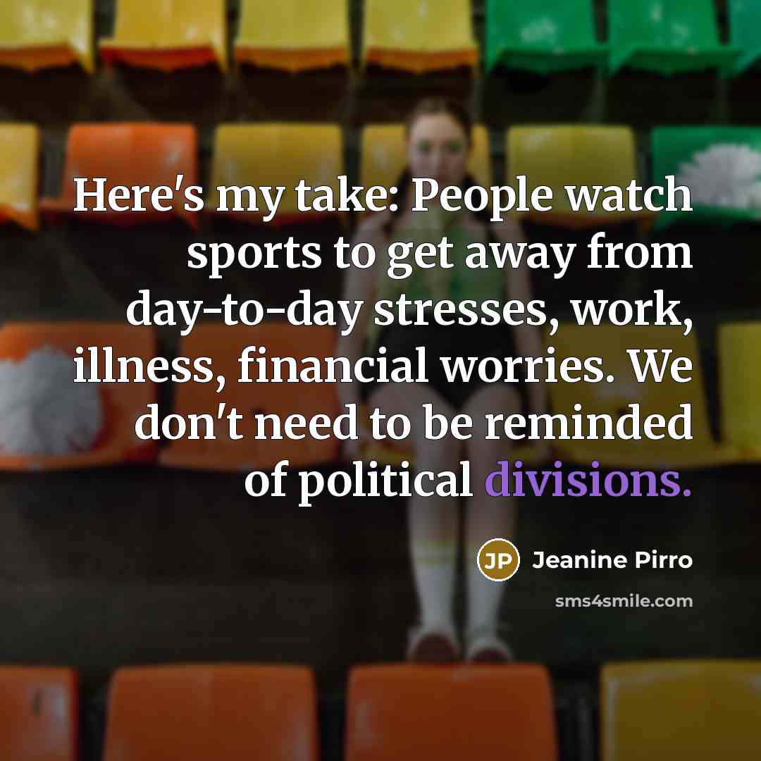“Here's my take: People watch sports to get away from day-to-day stresses, work, illness, financial worries. We don't need to be reminded of political divisions.” quote by Jeanine Pirro