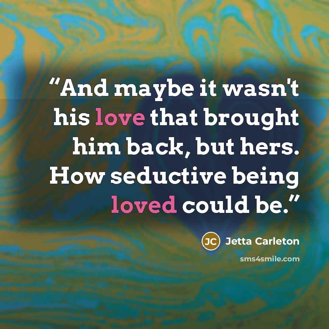 “And maybe it wasn't his love that brought him back, but hers. How seductive being loved could be.” quote by Jetta Carleton