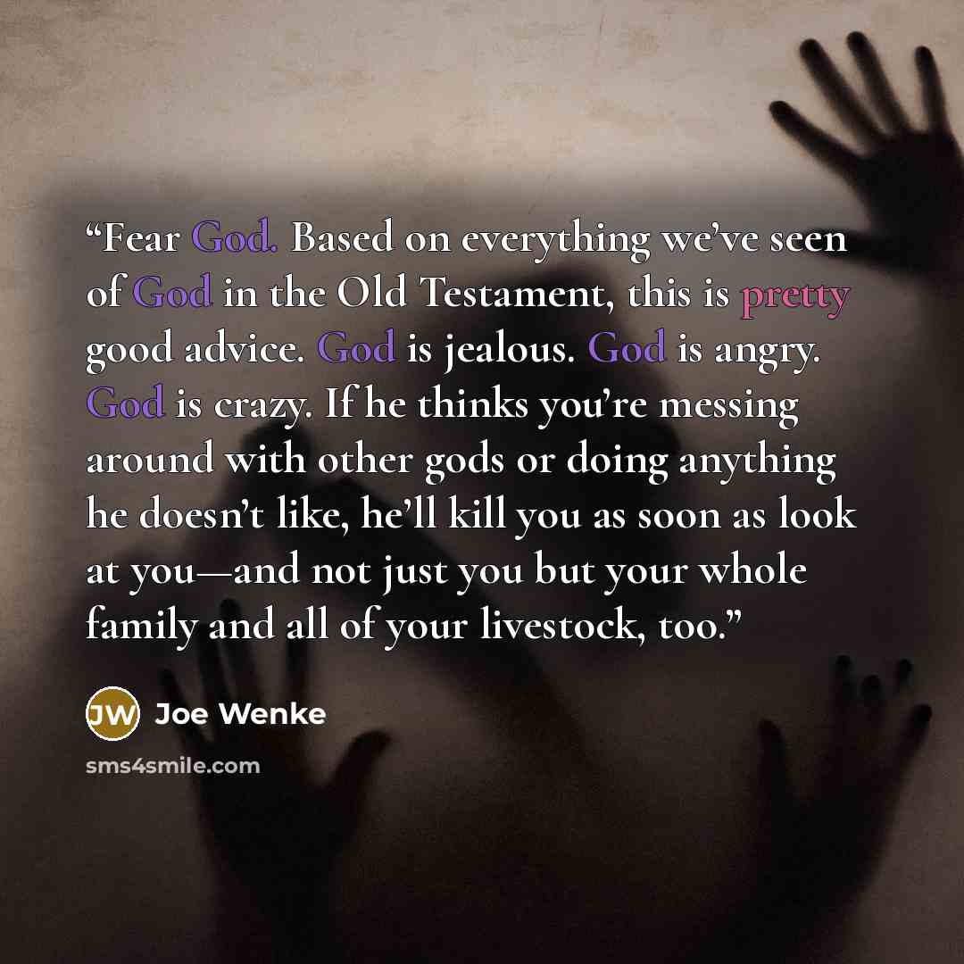 “Fear God. Based on everything we’ve seen of God in the Old Testament, this is pretty good advice. God is jealous. God is angry. God is crazy. If he thinks you’re messing around with other gods or doing anything he doesn’t like, he’ll kill you as soon as look at you—and not just you but your whole…” quote by Joe Wenke