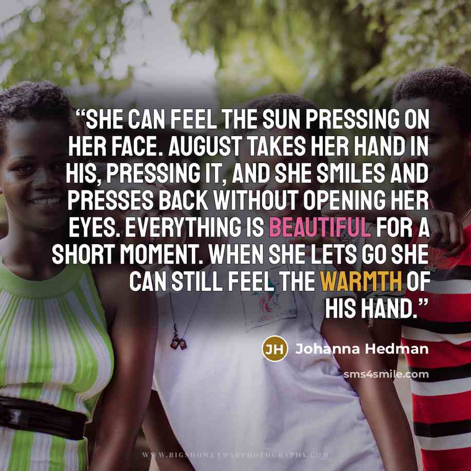 “She can feel the sun pressing on her face. August takes her hand in his, pressing it, and she smiles and presses back without opening her eyes. Everything is beautiful for a short moment. When she lets go she can still feel the warmth of his hand.” quote by Johanna Hedman