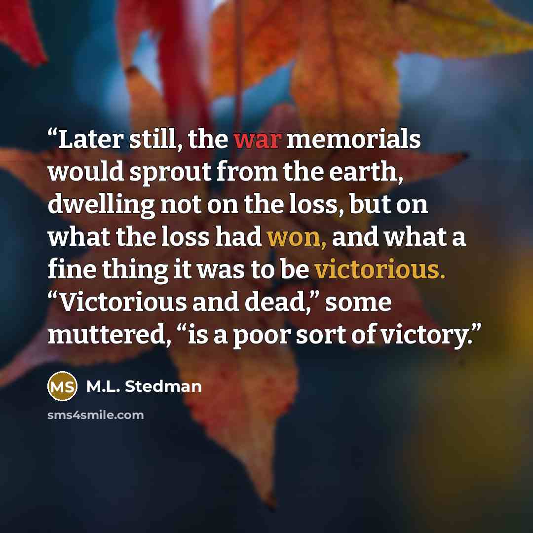 “Later still, the war memorials would sprout from the earth, dwelling not on the loss, but on what the loss had won, and what a fine thing it was to be victorious. “Victorious and dead,” some muttered, “is a poor sort of victory.” quote by M.L. Stedman