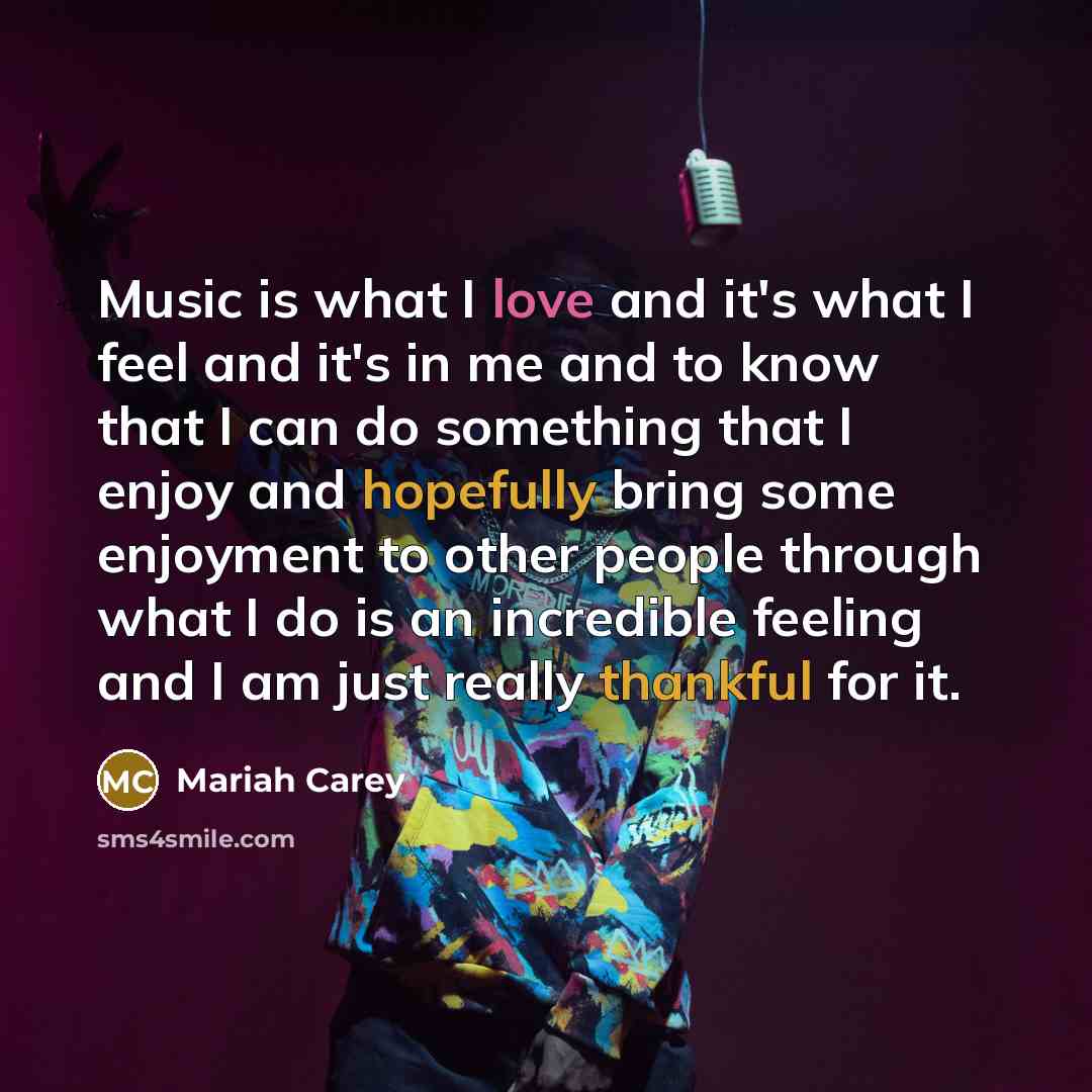 “Music is what I love and it's what I feel and it's in me and to know that I can do something that I enjoy and hopefully bring some enjoyment to other people through what I do is an incredible feeling and I am just really thankful for it.” quote by Mariah Carey