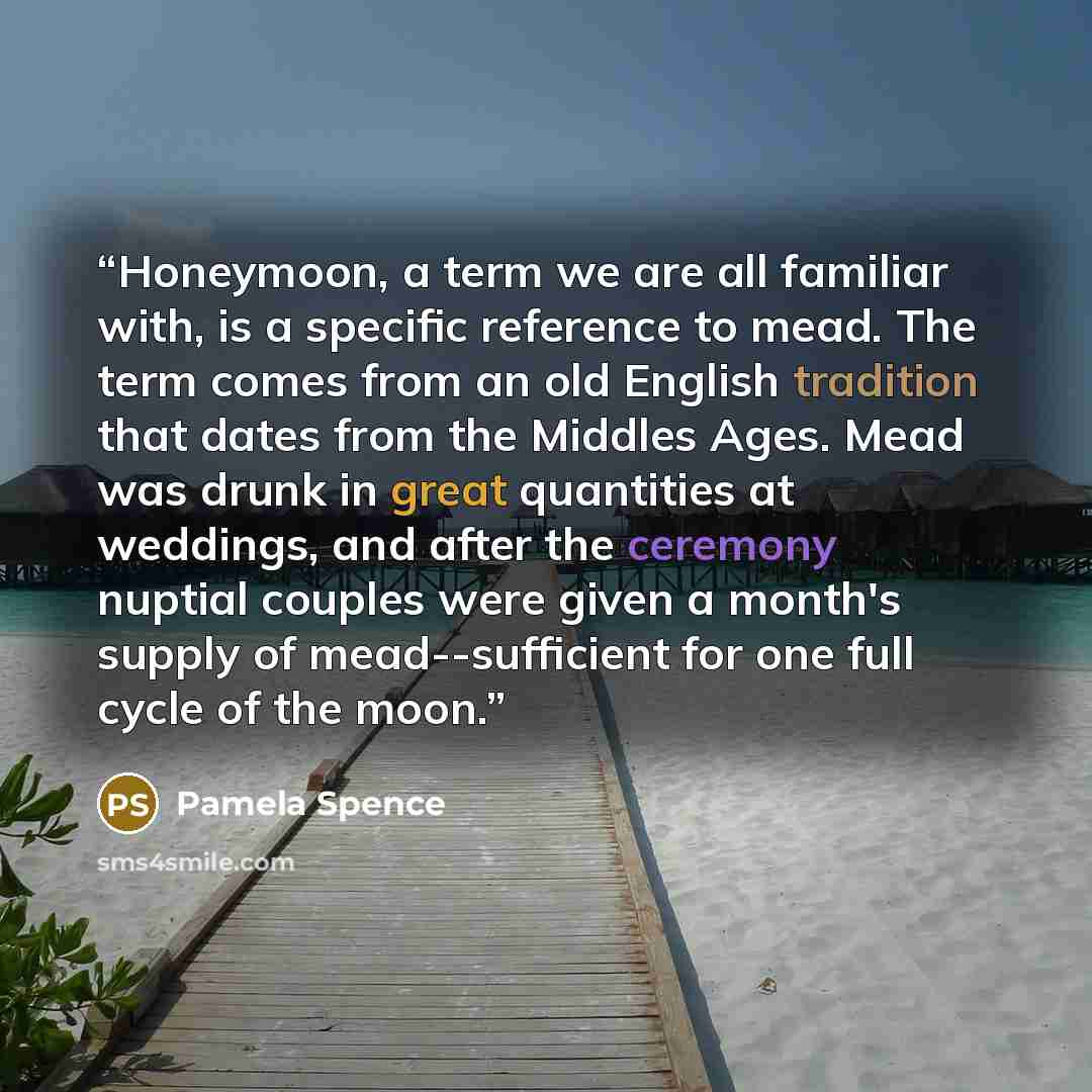 “Honeymoon, a term we are all familiar with, is a specific reference to mead. The term comes from an old English tradition that dates from the Middles Ages. Mead was drunk in great quantities at weddings, and after the ceremony nuptial couples were given a month's supply of mead--sufficient for one…” quote by Pamela Spence