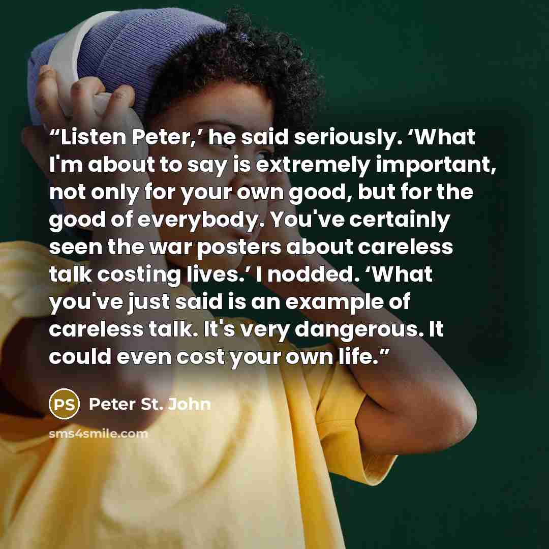 “Listen Peter,’ he said seriously. ‘What I'm about to say is extremely important, not only for your own good, but for the good of everybody. You've certainly seen the war posters about careless talk costing lives.’ I nodded. ‘What you've just said is an example of careless talk. It's very…” quote by Peter St. John