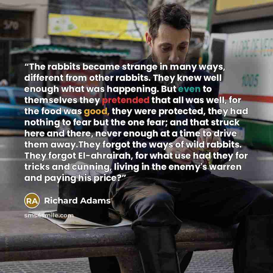 “The rabbits became strange in many ways, different from other rabbits. They knew well enough what was happening. But even to themselves they pretended that all was well, for the food was good, they were protected, they had nothing to fear but the one fear; and that struck here and there, never…” quote by Richard Adams